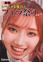 超厳選！レベルA女優20人フェラ祭り Part2 Episode.03